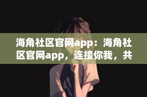 海角社区官网app：海角社区官网app，连接你我，共创美好社区体验