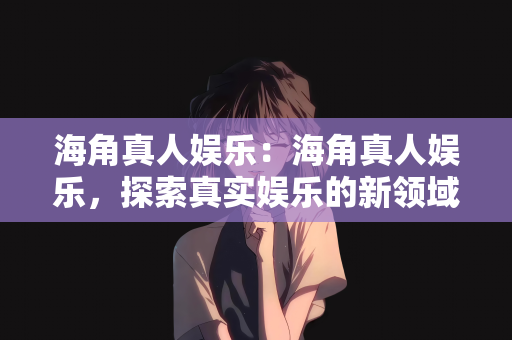 海角真人娱乐：海角真人娱乐，探索真实娱乐的新领域