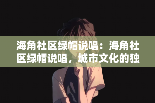 海角社区绿帽说唱：海角社区绿帽说唱，城市文化的独特魅力