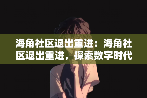 海角社区退出重进：海角社区退出重进，探索数字时代的社区重生之路