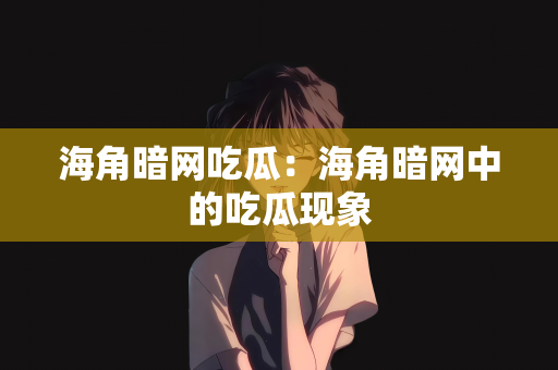海角暗网吃瓜：海角暗网中的吃瓜现象