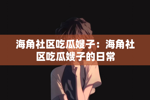 海角社区吃瓜嫂子：海角社区吃瓜嫂子的日常