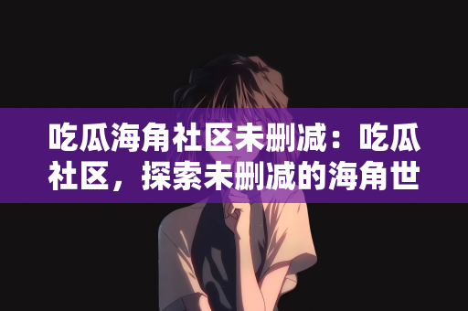 吃瓜海角社区未删减：吃瓜社区，探索未删减的海角世界