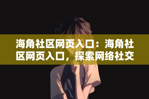 海角社区网页入口：海角社区网页入口，探索网络社交的新领地
