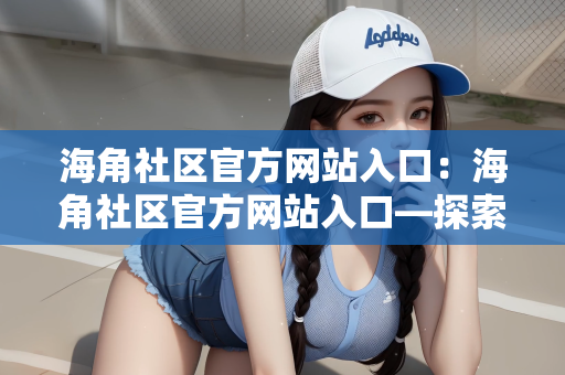 海角社区官方网站入口：海角社区官方网站入口—探索社交互动的新天地