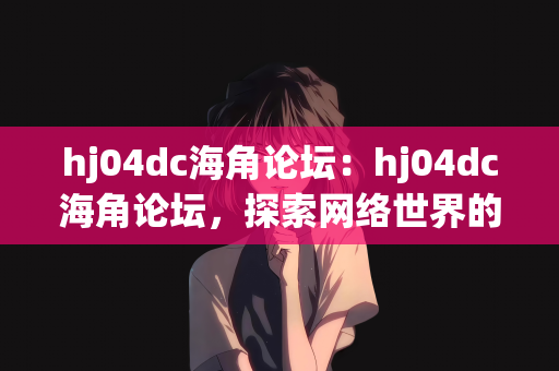 hj04dc海角论坛：hj04dc海角论坛，探索网络世界的独特角落