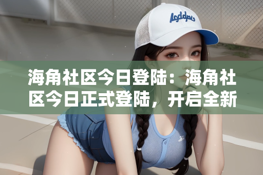 海角社区今日登陆：海角社区今日正式登陆，开启全新在线社交体验