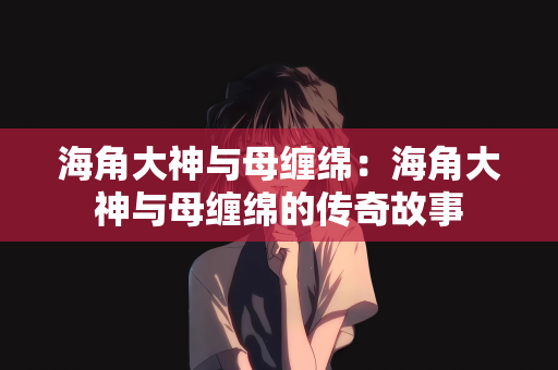 海角大神与母缠绵：海角大神与母缠绵的传奇故事
