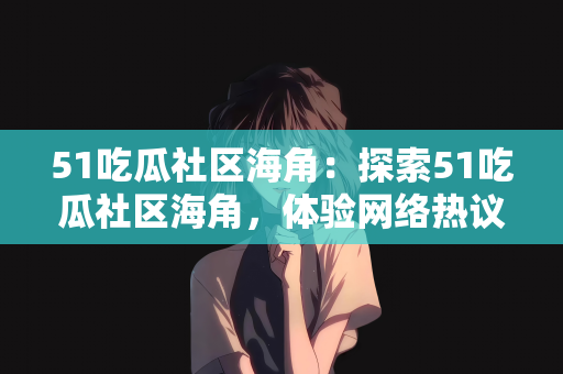 51吃瓜社区海角：探索51吃瓜社区海角，体验网络热议的源头