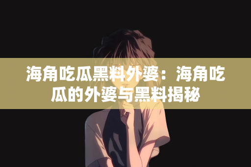 海角吃瓜黑料外婆：海角吃瓜的外婆与黑料揭秘