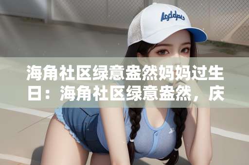 海角社区绿意盎然妈妈过生日：海角社区绿意盎然，庆祝妈妈的生日