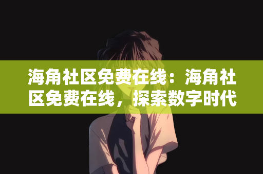海角社区免费在线：海角社区免费在线，探索数字时代的社区交流新方式