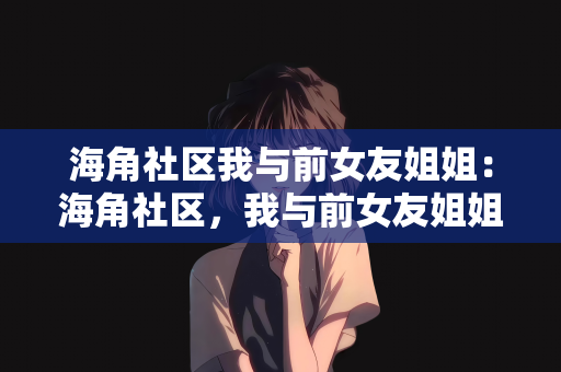海角社区我与前女友姐姐：海角社区，我与前女友姐姐的故事