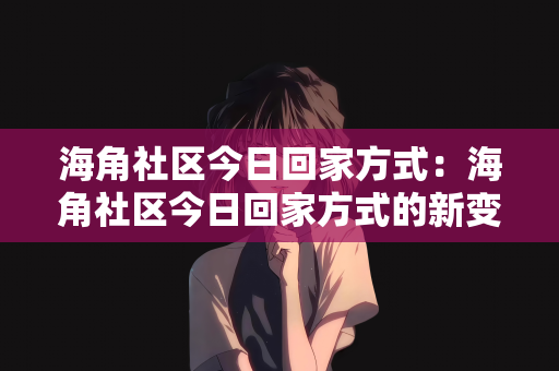 海角社区今日回家方式：海角社区今日回家方式的新变化