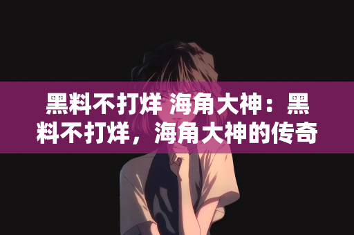 黑料不打烊 海角大神：黑料不打烊，海角大神的传奇故事