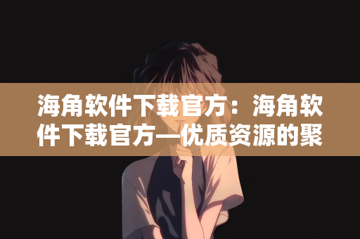 海角软件下载官方：海角软件下载官方—优质资源的聚集地