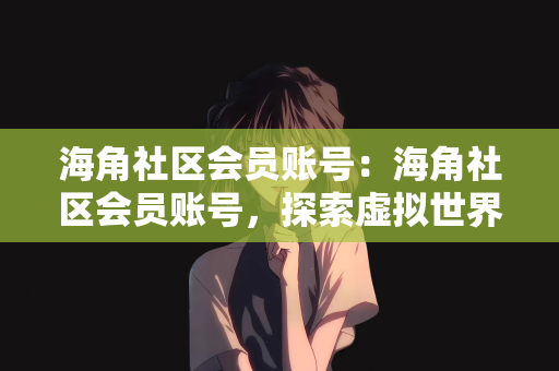 海角社区会员账号：海角社区会员账号，探索虚拟世界的身份与体验