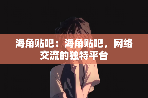 海角贴吧：海角贴吧，网络交流的独特平台