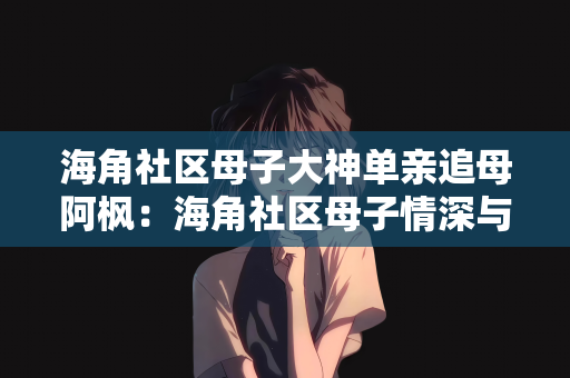 海角社区母子大神单亲追母阿枫：海角社区母子情深与单亲家庭的追母之旅—阿枫的故事