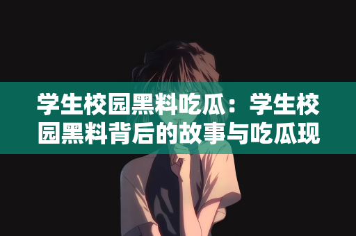 学生校园黑料吃瓜：学生校园黑料背后的故事与吃瓜现象