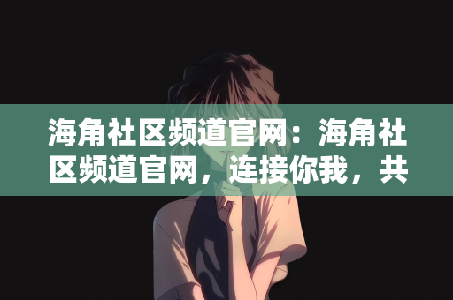 海角社区频道官网：海角社区频道官网，连接你我，共创美好社区生活