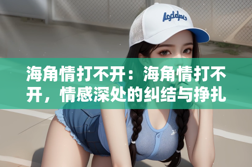 海角情打不开：海角情打不开，情感深处的纠结与挣扎