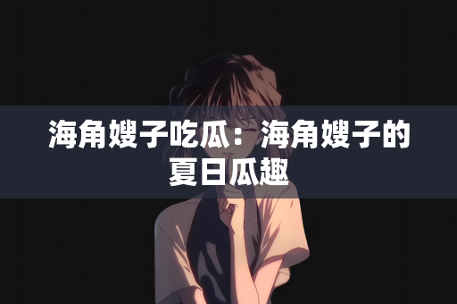 海角嫂子吃瓜：海角嫂子的夏日瓜趣
