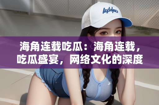 海角连载吃瓜：海角连载，吃瓜盛宴，网络文化的深度解读
