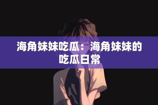 海角妹妹吃瓜：海角妹妹的吃瓜日常