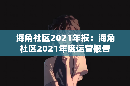 海角社区2021年报：海角社区2021年度运营报告