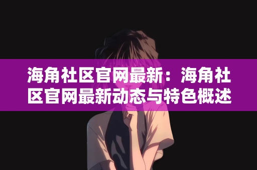 海角社区官网最新：海角社区官网最新动态与特色概述