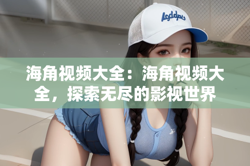 海角视频大全：海角视频大全，探索无尽的影视世界
