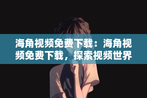海角视频免费下载：海角视频免费下载，探索视频世界的宝藏