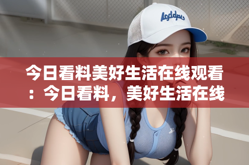 今日看料美好生活在线观看：今日看料，美好生活在线观看