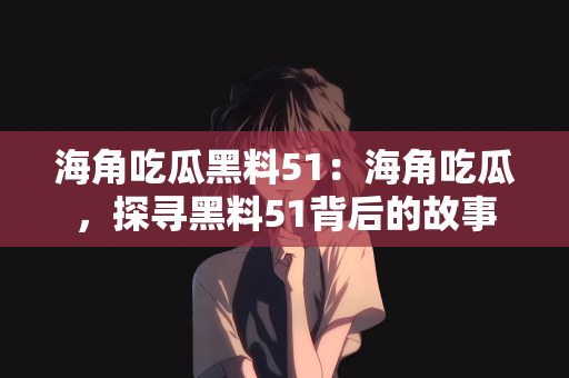 海角吃瓜黑料51：海角吃瓜，探寻黑料51背后的故事