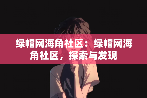 绿帽网海角社区：绿帽网海角社区，探索与发现