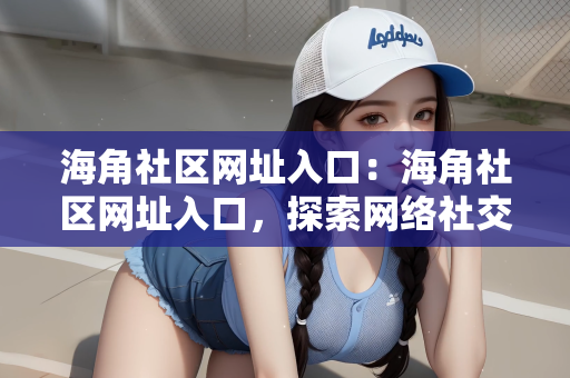 海角社区网址入口：海角社区网址入口，探索网络社交的新天地