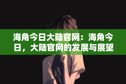 海角今日大陆官网：海角今日，大陆官网的发展与展望