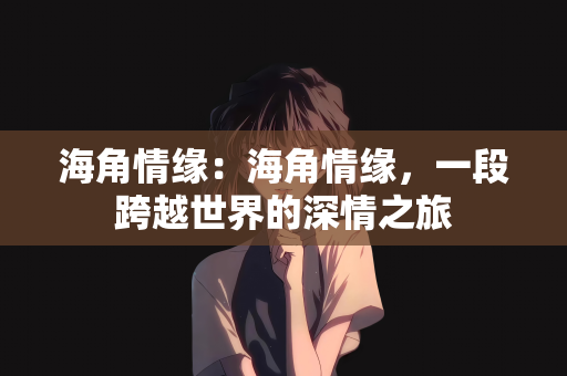 海角情缘：海角情缘，一段跨越世界的深情之旅