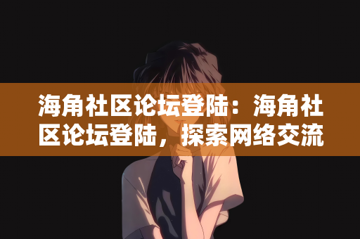 海角社区论坛登陆：海角社区论坛登陆，探索网络交流的新天地
