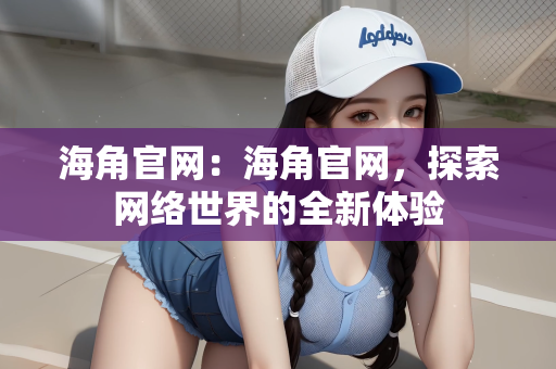 海角官网：海角官网，探索网络世界的全新体验