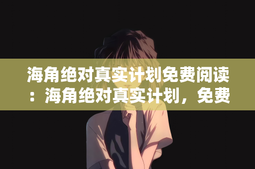 海角绝对真实计划免费阅读：海角绝对真实计划，免费阅读，探索知识的无界之旅