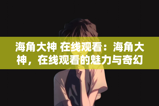 海角大神 在线观看：海角大神，在线观看的魅力与奇幻之旅