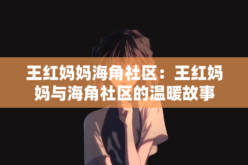 王红妈妈海角社区：王红妈妈与海角社区的温暖故事