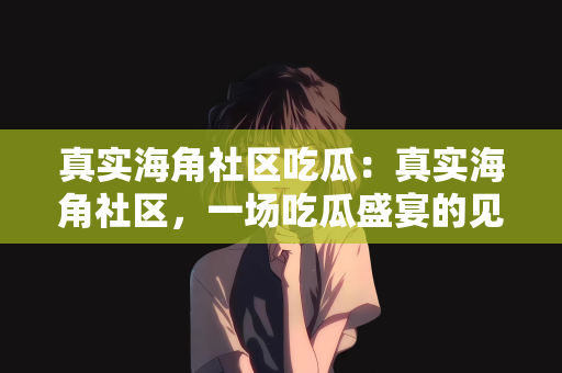 真实海角社区吃瓜：真实海角社区，一场吃瓜盛宴的见证