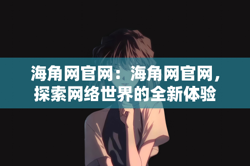 海角网官网：海角网官网，探索网络世界的全新体验