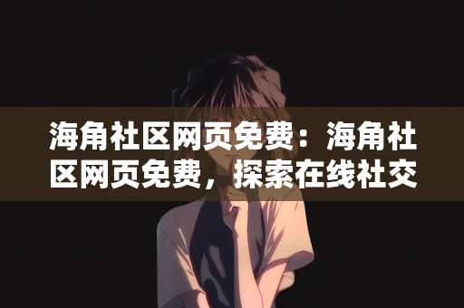 海角社区网页免费：海角社区网页免费，探索在线社交的新天地