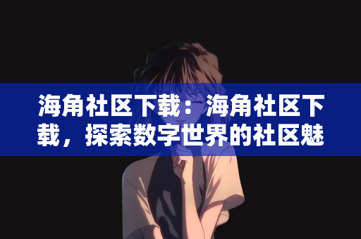 海角社区下载：海角社区下载，探索数字世界的社区魅力
