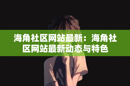 海角社区网站最新：海角社区网站最新动态与特色