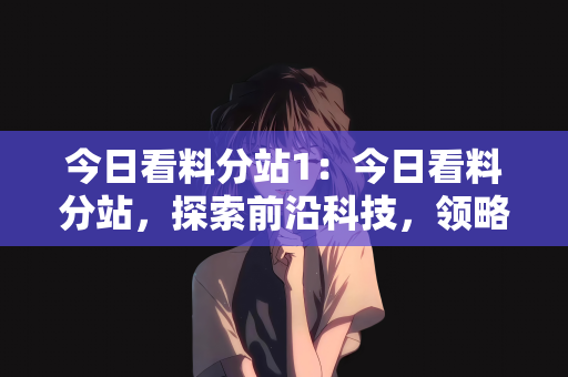 今日看料分站1：今日看料分站，探索前沿科技，领略最新资讯